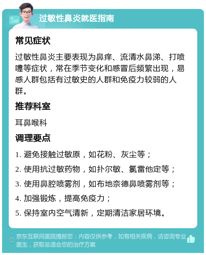 过敏性鼻炎就医指南 常见症状 过敏性鼻炎主要表现为鼻痒、流清水鼻涕、打喷嚏等症状，常在季节变化和感冒后频繁出现，易感人群包括有过敏史的人群和免疫力较弱的人群。 推荐科室 耳鼻喉科 调理要点 1. 避免接触过敏原，如花粉、灰尘等； 2. 使用抗过敏药物，如扑尔敏、氯雷他定等； 3. 使用鼻腔喷雾剂，如布地奈德鼻喷雾剂等； 4. 加强锻炼，提高免疫力； 5. 保持室内空气清新，定期清洁家居环境。