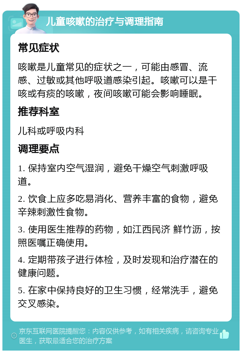 儿童咳嗽的治疗与调理指南 常见症状 咳嗽是儿童常见的症状之一，可能由感冒、流感、过敏或其他呼吸道感染引起。咳嗽可以是干咳或有痰的咳嗽，夜间咳嗽可能会影响睡眠。 推荐科室 儿科或呼吸内科 调理要点 1. 保持室内空气湿润，避免干燥空气刺激呼吸道。 2. 饮食上应多吃易消化、营养丰富的食物，避免辛辣刺激性食物。 3. 使用医生推荐的药物，如江西民济 鲜竹沥，按照医嘱正确使用。 4. 定期带孩子进行体检，及时发现和治疗潜在的健康问题。 5. 在家中保持良好的卫生习惯，经常洗手，避免交叉感染。