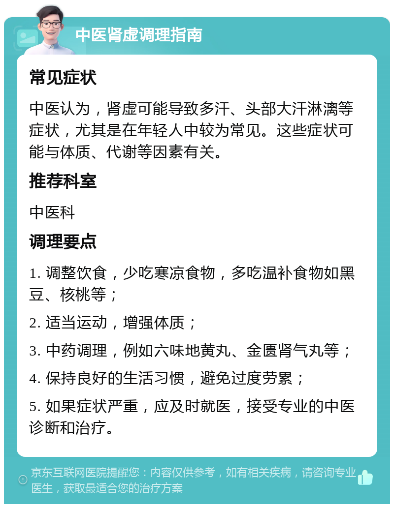 中医肾虚调理指南 常见症状 中医认为，肾虚可能导致多汗、头部大汗淋漓等症状，尤其是在年轻人中较为常见。这些症状可能与体质、代谢等因素有关。 推荐科室 中医科 调理要点 1. 调整饮食，少吃寒凉食物，多吃温补食物如黑豆、核桃等； 2. 适当运动，增强体质； 3. 中药调理，例如六味地黄丸、金匮肾气丸等； 4. 保持良好的生活习惯，避免过度劳累； 5. 如果症状严重，应及时就医，接受专业的中医诊断和治疗。