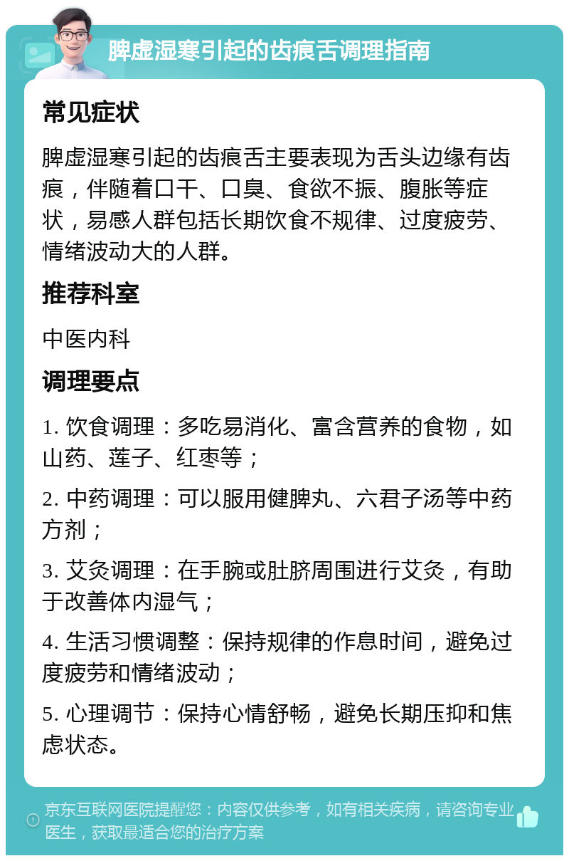 脾虚湿寒引起的齿痕舌调理指南 常见症状 脾虚湿寒引起的齿痕舌主要表现为舌头边缘有齿痕，伴随着口干、口臭、食欲不振、腹胀等症状，易感人群包括长期饮食不规律、过度疲劳、情绪波动大的人群。 推荐科室 中医内科 调理要点 1. 饮食调理：多吃易消化、富含营养的食物，如山药、莲子、红枣等； 2. 中药调理：可以服用健脾丸、六君子汤等中药方剂； 3. 艾灸调理：在手腕或肚脐周围进行艾灸，有助于改善体内湿气； 4. 生活习惯调整：保持规律的作息时间，避免过度疲劳和情绪波动； 5. 心理调节：保持心情舒畅，避免长期压抑和焦虑状态。