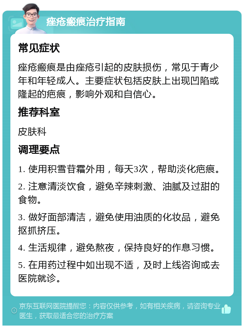 痤疮瘢痕治疗指南 常见症状 痤疮瘢痕是由痤疮引起的皮肤损伤，常见于青少年和年轻成人。主要症状包括皮肤上出现凹陷或隆起的疤痕，影响外观和自信心。 推荐科室 皮肤科 调理要点 1. 使用积雪苷霜外用，每天3次，帮助淡化疤痕。 2. 注意清淡饮食，避免辛辣刺激、油腻及过甜的食物。 3. 做好面部清洁，避免使用油质的化妆品，避免抠抓挤压。 4. 生活规律，避免熬夜，保持良好的作息习惯。 5. 在用药过程中如出现不适，及时上线咨询或去医院就诊。