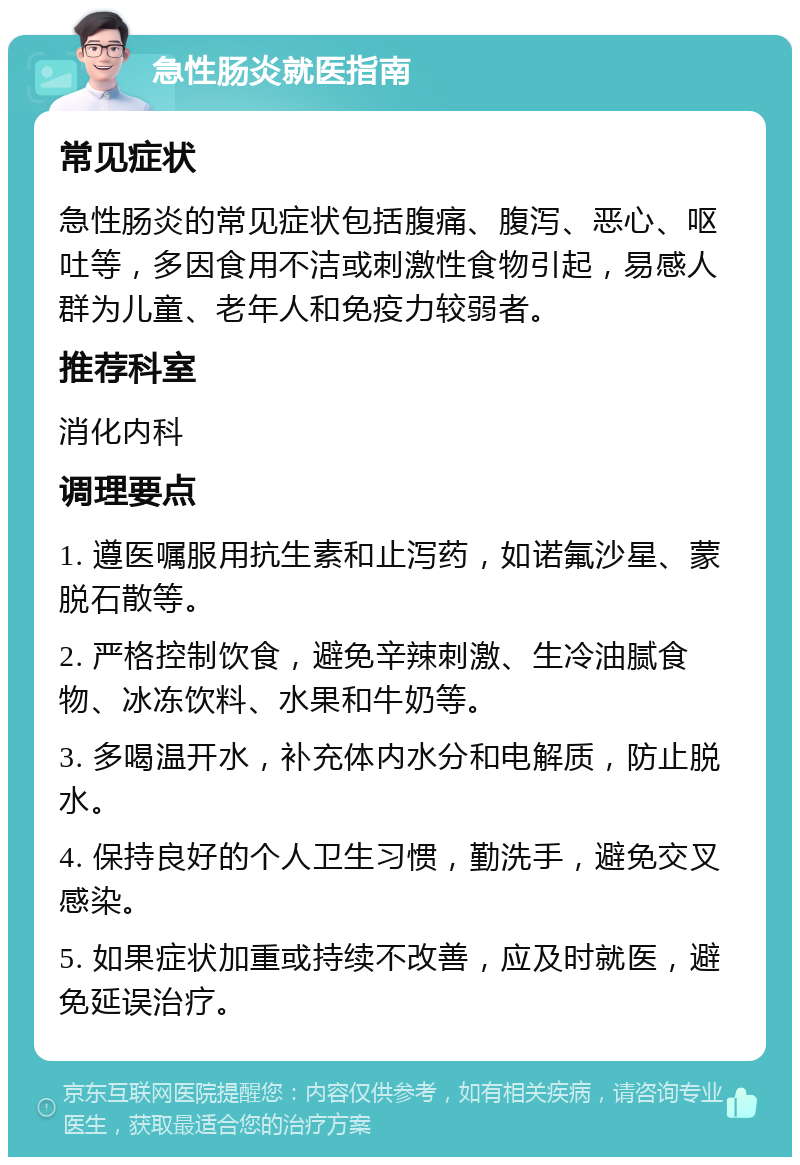 急性肠炎就医指南 常见症状 急性肠炎的常见症状包括腹痛、腹泻、恶心、呕吐等，多因食用不洁或刺激性食物引起，易感人群为儿童、老年人和免疫力较弱者。 推荐科室 消化内科 调理要点 1. 遵医嘱服用抗生素和止泻药，如诺氟沙星、蒙脱石散等。 2. 严格控制饮食，避免辛辣刺激、生冷油腻食物、冰冻饮料、水果和牛奶等。 3. 多喝温开水，补充体内水分和电解质，防止脱水。 4. 保持良好的个人卫生习惯，勤洗手，避免交叉感染。 5. 如果症状加重或持续不改善，应及时就医，避免延误治疗。