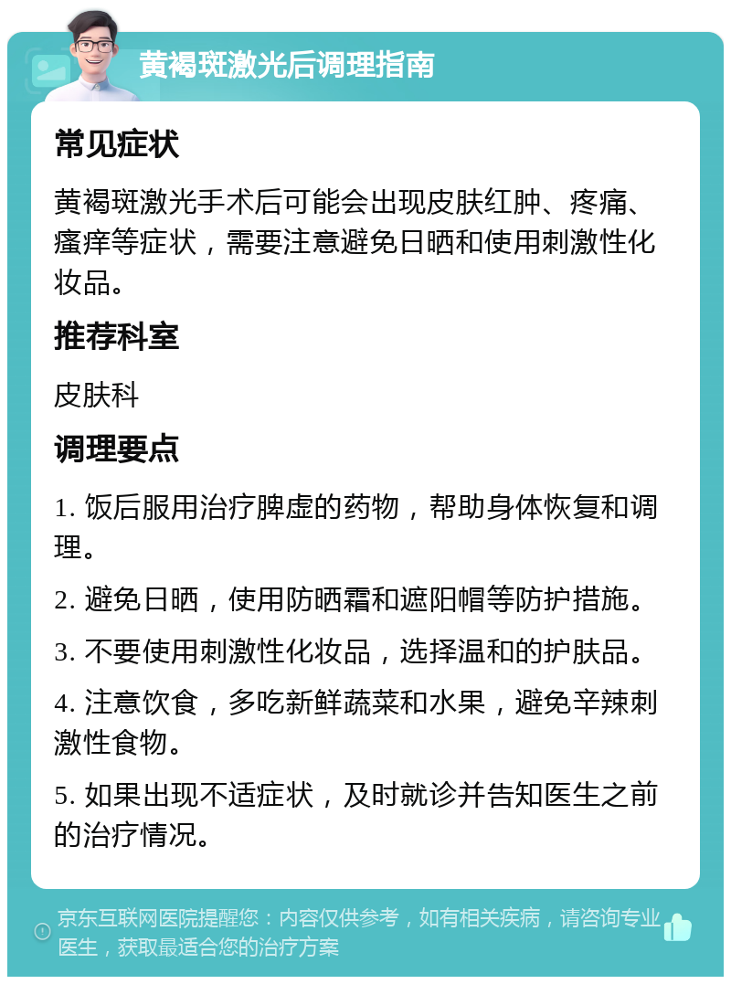 黄褐斑激光后调理指南 常见症状 黄褐斑激光手术后可能会出现皮肤红肿、疼痛、瘙痒等症状，需要注意避免日晒和使用刺激性化妆品。 推荐科室 皮肤科 调理要点 1. 饭后服用治疗脾虚的药物，帮助身体恢复和调理。 2. 避免日晒，使用防晒霜和遮阳帽等防护措施。 3. 不要使用刺激性化妆品，选择温和的护肤品。 4. 注意饮食，多吃新鲜蔬菜和水果，避免辛辣刺激性食物。 5. 如果出现不适症状，及时就诊并告知医生之前的治疗情况。