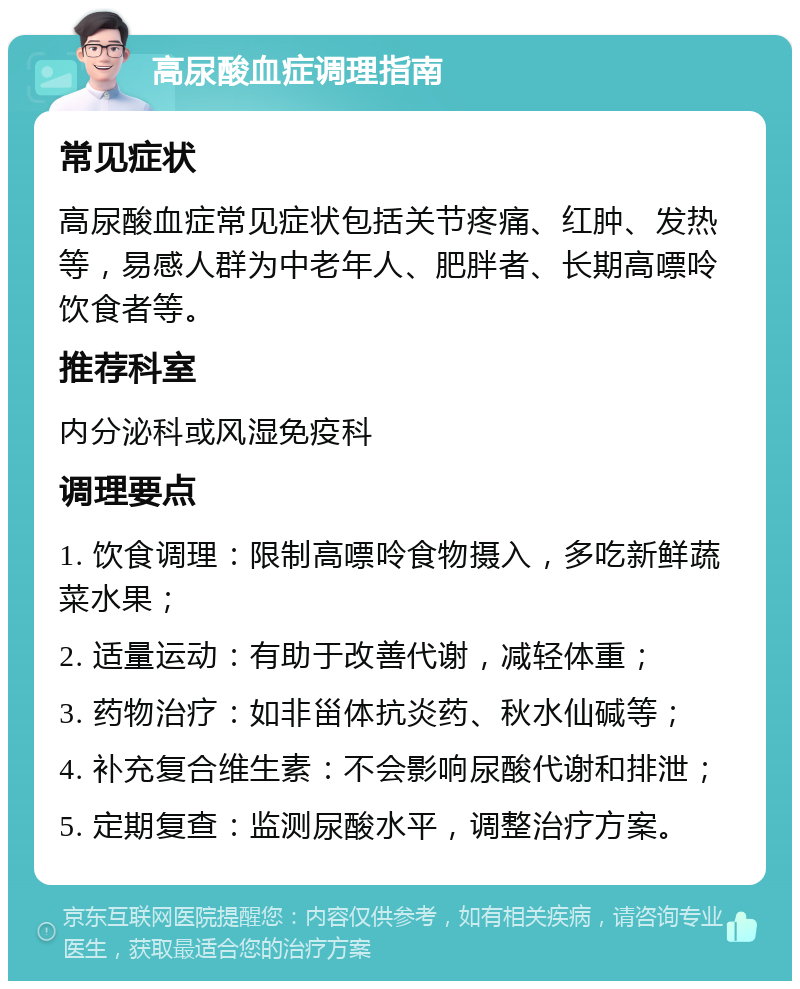 高尿酸血症调理指南 常见症状 高尿酸血症常见症状包括关节疼痛、红肿、发热等，易感人群为中老年人、肥胖者、长期高嘌呤饮食者等。 推荐科室 内分泌科或风湿免疫科 调理要点 1. 饮食调理：限制高嘌呤食物摄入，多吃新鲜蔬菜水果； 2. 适量运动：有助于改善代谢，减轻体重； 3. 药物治疗：如非甾体抗炎药、秋水仙碱等； 4. 补充复合维生素：不会影响尿酸代谢和排泄； 5. 定期复查：监测尿酸水平，调整治疗方案。