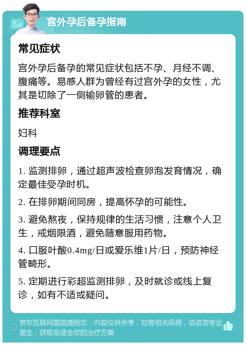 宫外孕后备孕指南 常见症状 宫外孕后备孕的常见症状包括不孕、月经不调、腹痛等。易感人群为曾经有过宫外孕的女性，尤其是切除了一侧输卵管的患者。 推荐科室 妇科 调理要点 1. 监测排卵，通过超声波检查卵泡发育情况，确定最佳受孕时机。 2. 在排卵期间同房，提高怀孕的可能性。 3. 避免熬夜，保持规律的生活习惯，注意个人卫生，戒烟限酒，避免随意服用药物。 4. 口服叶酸0.4mg/日或爱乐维1片/日，预防神经管畸形。 5. 定期进行彩超监测排卵，及时就诊或线上复诊，如有不适或疑问。