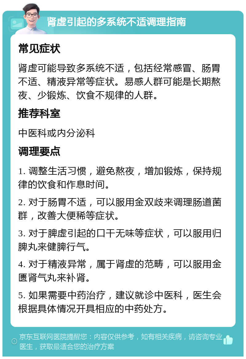 肾虚引起的多系统不适调理指南 常见症状 肾虚可能导致多系统不适，包括经常感冒、肠胃不适、精液异常等症状。易感人群可能是长期熬夜、少锻炼、饮食不规律的人群。 推荐科室 中医科或内分泌科 调理要点 1. 调整生活习惯，避免熬夜，增加锻炼，保持规律的饮食和作息时间。 2. 对于肠胃不适，可以服用金双歧来调理肠道菌群，改善大便稀等症状。 3. 对于脾虚引起的口干无味等症状，可以服用归脾丸来健脾行气。 4. 对于精液异常，属于肾虚的范畴，可以服用金匮肾气丸来补肾。 5. 如果需要中药治疗，建议就诊中医科，医生会根据具体情况开具相应的中药处方。