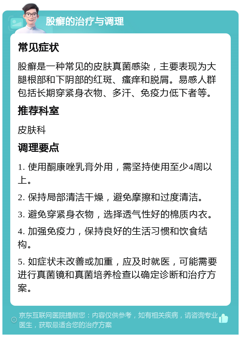 股癣的治疗与调理 常见症状 股癣是一种常见的皮肤真菌感染，主要表现为大腿根部和下阴部的红斑、瘙痒和脱屑。易感人群包括长期穿紧身衣物、多汗、免疫力低下者等。 推荐科室 皮肤科 调理要点 1. 使用酮康唑乳膏外用，需坚持使用至少4周以上。 2. 保持局部清洁干燥，避免摩擦和过度清洁。 3. 避免穿紧身衣物，选择透气性好的棉质内衣。 4. 加强免疫力，保持良好的生活习惯和饮食结构。 5. 如症状未改善或加重，应及时就医，可能需要进行真菌镜和真菌培养检查以确定诊断和治疗方案。