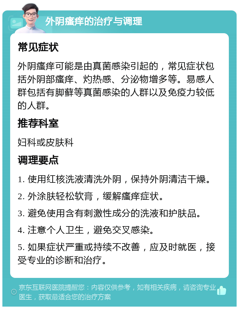 外阴瘙痒的治疗与调理 常见症状 外阴瘙痒可能是由真菌感染引起的，常见症状包括外阴部瘙痒、灼热感、分泌物增多等。易感人群包括有脚藓等真菌感染的人群以及免疫力较低的人群。 推荐科室 妇科或皮肤科 调理要点 1. 使用红核洗液清洗外阴，保持外阴清洁干燥。 2. 外涂肤轻松软膏，缓解瘙痒症状。 3. 避免使用含有刺激性成分的洗液和护肤品。 4. 注意个人卫生，避免交叉感染。 5. 如果症状严重或持续不改善，应及时就医，接受专业的诊断和治疗。