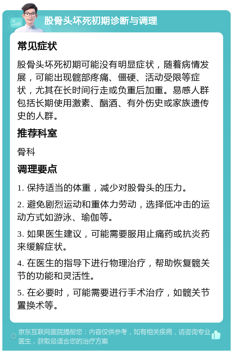 股骨头坏死初期诊断与调理 常见症状 股骨头坏死初期可能没有明显症状，随着病情发展，可能出现髋部疼痛、僵硬、活动受限等症状，尤其在长时间行走或负重后加重。易感人群包括长期使用激素、酗酒、有外伤史或家族遗传史的人群。 推荐科室 骨科 调理要点 1. 保持适当的体重，减少对股骨头的压力。 2. 避免剧烈运动和重体力劳动，选择低冲击的运动方式如游泳、瑜伽等。 3. 如果医生建议，可能需要服用止痛药或抗炎药来缓解症状。 4. 在医生的指导下进行物理治疗，帮助恢复髋关节的功能和灵活性。 5. 在必要时，可能需要进行手术治疗，如髋关节置换术等。