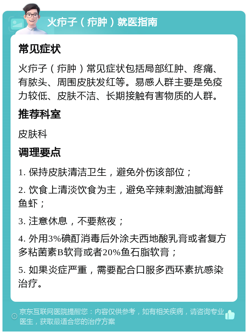 火疖子（疖肿）就医指南 常见症状 火疖子（疖肿）常见症状包括局部红肿、疼痛、有脓头、周围皮肤发红等。易感人群主要是免疫力较低、皮肤不洁、长期接触有害物质的人群。 推荐科室 皮肤科 调理要点 1. 保持皮肤清洁卫生，避免外伤该部位； 2. 饮食上清淡饮食为主，避免辛辣刺激油腻海鲜鱼虾； 3. 注意休息，不要熬夜； 4. 外用3%碘酊消毒后外涂夫西地酸乳膏或者复方多粘菌素B软膏或者20%鱼石脂软膏； 5. 如果炎症严重，需要配合口服多西环素抗感染治疗。