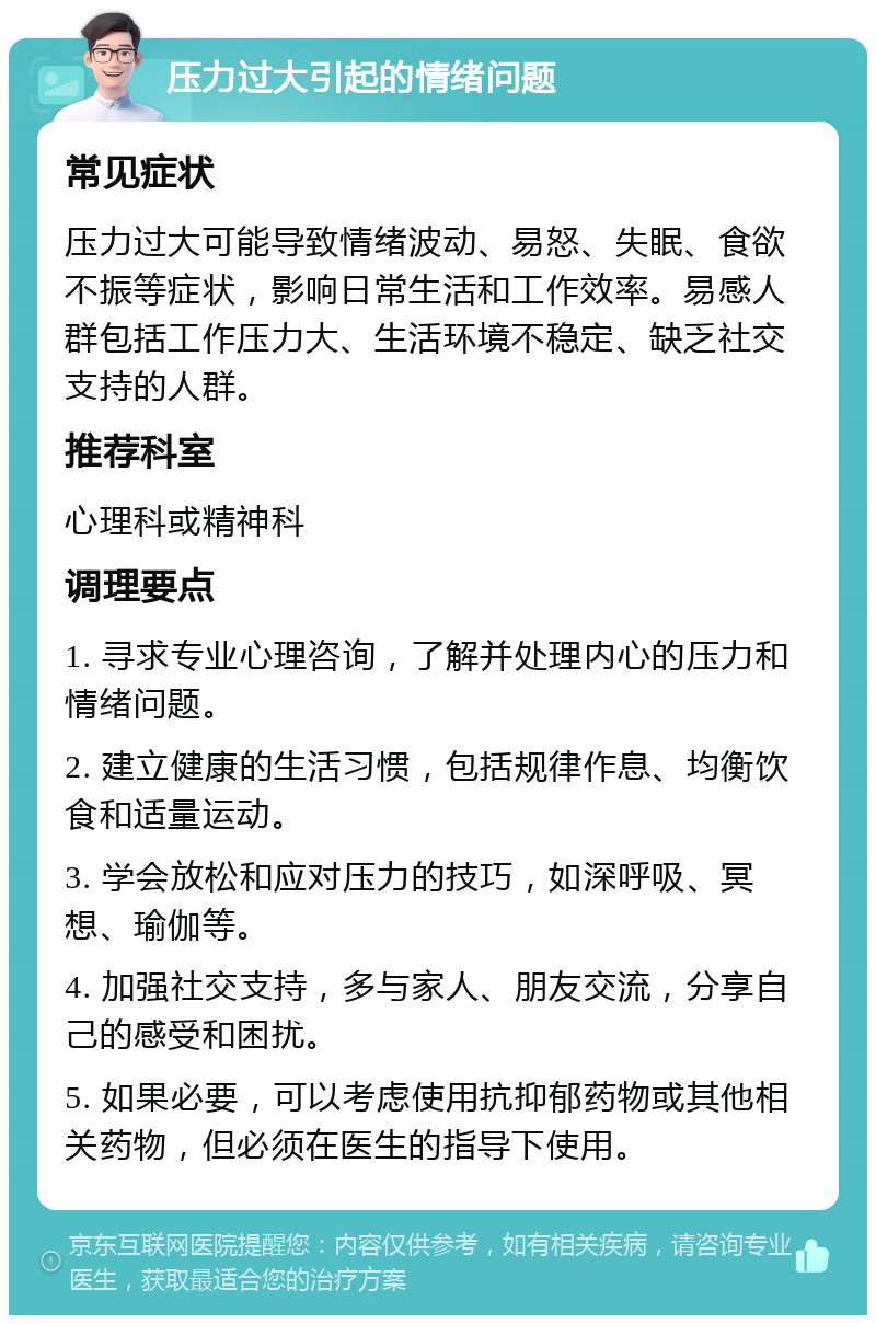 压力过大引起的情绪问题 常见症状 压力过大可能导致情绪波动、易怒、失眠、食欲不振等症状，影响日常生活和工作效率。易感人群包括工作压力大、生活环境不稳定、缺乏社交支持的人群。 推荐科室 心理科或精神科 调理要点 1. 寻求专业心理咨询，了解并处理内心的压力和情绪问题。 2. 建立健康的生活习惯，包括规律作息、均衡饮食和适量运动。 3. 学会放松和应对压力的技巧，如深呼吸、冥想、瑜伽等。 4. 加强社交支持，多与家人、朋友交流，分享自己的感受和困扰。 5. 如果必要，可以考虑使用抗抑郁药物或其他相关药物，但必须在医生的指导下使用。