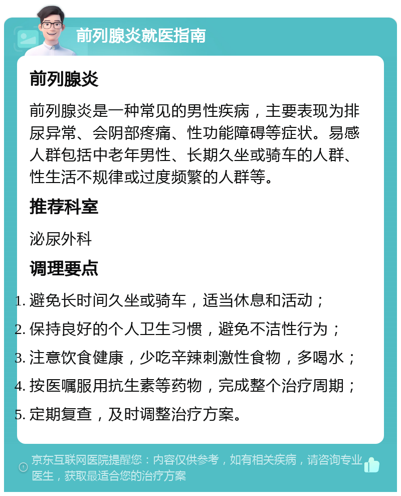 前列腺炎就医指南 前列腺炎 前列腺炎是一种常见的男性疾病，主要表现为排尿异常、会阴部疼痛、性功能障碍等症状。易感人群包括中老年男性、长期久坐或骑车的人群、性生活不规律或过度频繁的人群等。 推荐科室 泌尿外科 调理要点 避免长时间久坐或骑车，适当休息和活动； 保持良好的个人卫生习惯，避免不洁性行为； 注意饮食健康，少吃辛辣刺激性食物，多喝水； 按医嘱服用抗生素等药物，完成整个治疗周期； 定期复查，及时调整治疗方案。