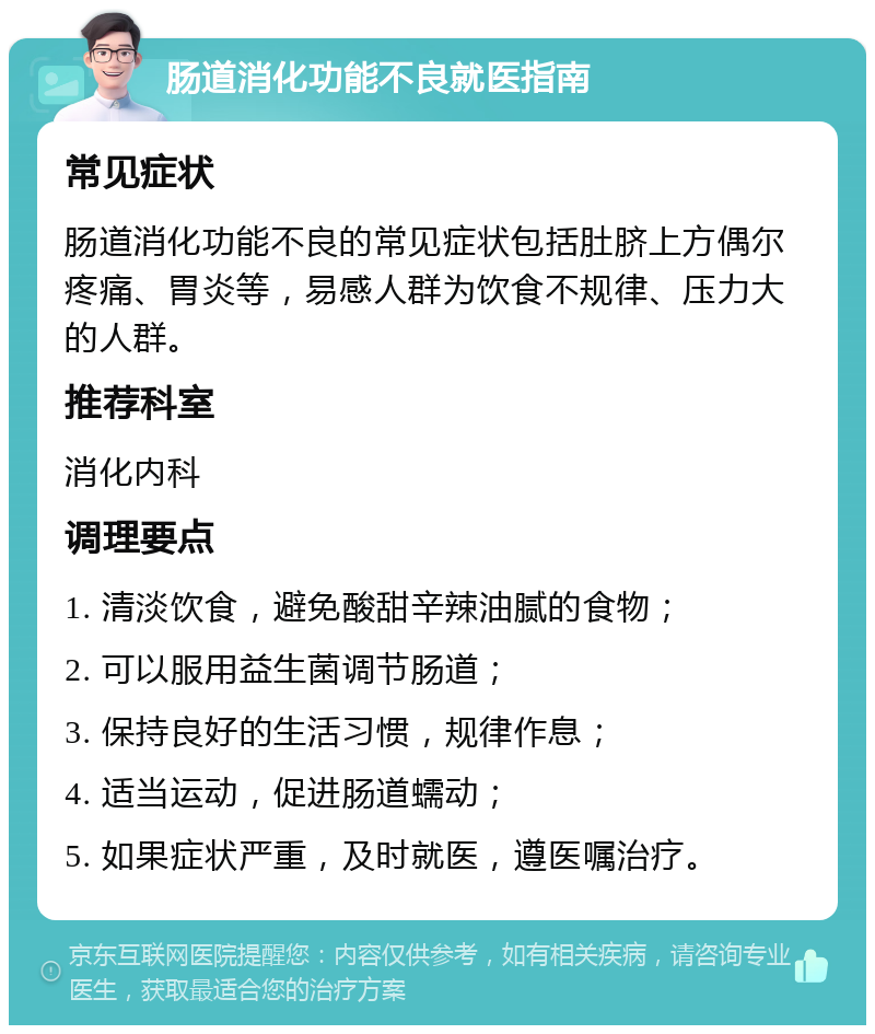 肠道消化功能不良就医指南 常见症状 肠道消化功能不良的常见症状包括肚脐上方偶尔疼痛、胃炎等，易感人群为饮食不规律、压力大的人群。 推荐科室 消化内科 调理要点 1. 清淡饮食，避免酸甜辛辣油腻的食物； 2. 可以服用益生菌调节肠道； 3. 保持良好的生活习惯，规律作息； 4. 适当运动，促进肠道蠕动； 5. 如果症状严重，及时就医，遵医嘱治疗。