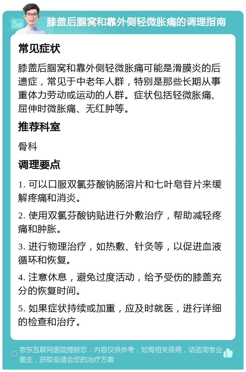 膝盖后腘窝和靠外侧轻微胀痛的调理指南 常见症状 膝盖后腘窝和靠外侧轻微胀痛可能是滑膜炎的后遗症，常见于中老年人群，特别是那些长期从事重体力劳动或运动的人群。症状包括轻微胀痛、屈伸时微胀痛、无红肿等。 推荐科室 骨科 调理要点 1. 可以口服双氯芬酸钠肠溶片和七叶皂苷片来缓解疼痛和消炎。 2. 使用双氯芬酸钠贴进行外敷治疗，帮助减轻疼痛和肿胀。 3. 进行物理治疗，如热敷、针灸等，以促进血液循环和恢复。 4. 注意休息，避免过度活动，给予受伤的膝盖充分的恢复时间。 5. 如果症状持续或加重，应及时就医，进行详细的检查和治疗。