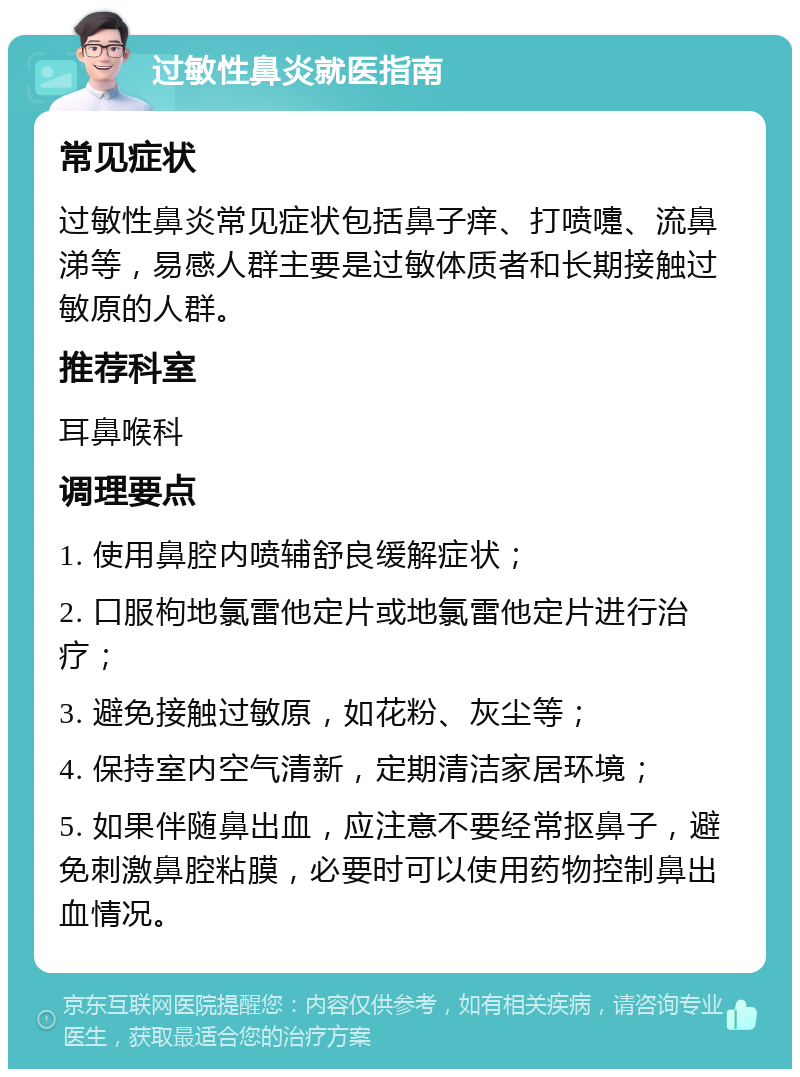 过敏性鼻炎就医指南 常见症状 过敏性鼻炎常见症状包括鼻子痒、打喷嚏、流鼻涕等，易感人群主要是过敏体质者和长期接触过敏原的人群。 推荐科室 耳鼻喉科 调理要点 1. 使用鼻腔内喷辅舒良缓解症状； 2. 口服枸地氯雷他定片或地氯雷他定片进行治疗； 3. 避免接触过敏原，如花粉、灰尘等； 4. 保持室内空气清新，定期清洁家居环境； 5. 如果伴随鼻出血，应注意不要经常抠鼻子，避免刺激鼻腔粘膜，必要时可以使用药物控制鼻出血情况。