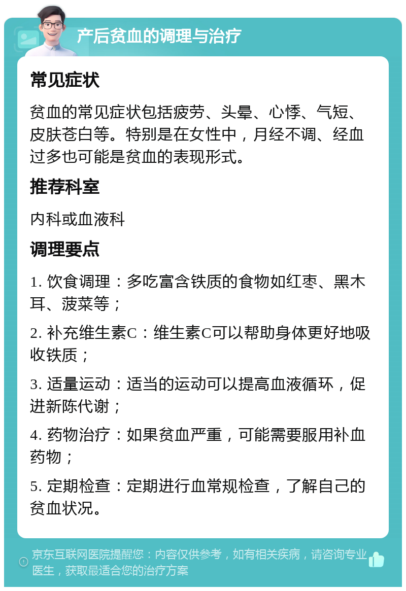 产后贫血的调理与治疗 常见症状 贫血的常见症状包括疲劳、头晕、心悸、气短、皮肤苍白等。特别是在女性中，月经不调、经血过多也可能是贫血的表现形式。 推荐科室 内科或血液科 调理要点 1. 饮食调理：多吃富含铁质的食物如红枣、黑木耳、菠菜等； 2. 补充维生素C：维生素C可以帮助身体更好地吸收铁质； 3. 适量运动：适当的运动可以提高血液循环，促进新陈代谢； 4. 药物治疗：如果贫血严重，可能需要服用补血药物； 5. 定期检查：定期进行血常规检查，了解自己的贫血状况。