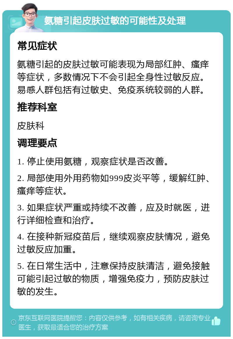 氨糖引起皮肤过敏的可能性及处理 常见症状 氨糖引起的皮肤过敏可能表现为局部红肿、瘙痒等症状，多数情况下不会引起全身性过敏反应。易感人群包括有过敏史、免疫系统较弱的人群。 推荐科室 皮肤科 调理要点 1. 停止使用氨糖，观察症状是否改善。 2. 局部使用外用药物如999皮炎平等，缓解红肿、瘙痒等症状。 3. 如果症状严重或持续不改善，应及时就医，进行详细检查和治疗。 4. 在接种新冠疫苗后，继续观察皮肤情况，避免过敏反应加重。 5. 在日常生活中，注意保持皮肤清洁，避免接触可能引起过敏的物质，增强免疫力，预防皮肤过敏的发生。