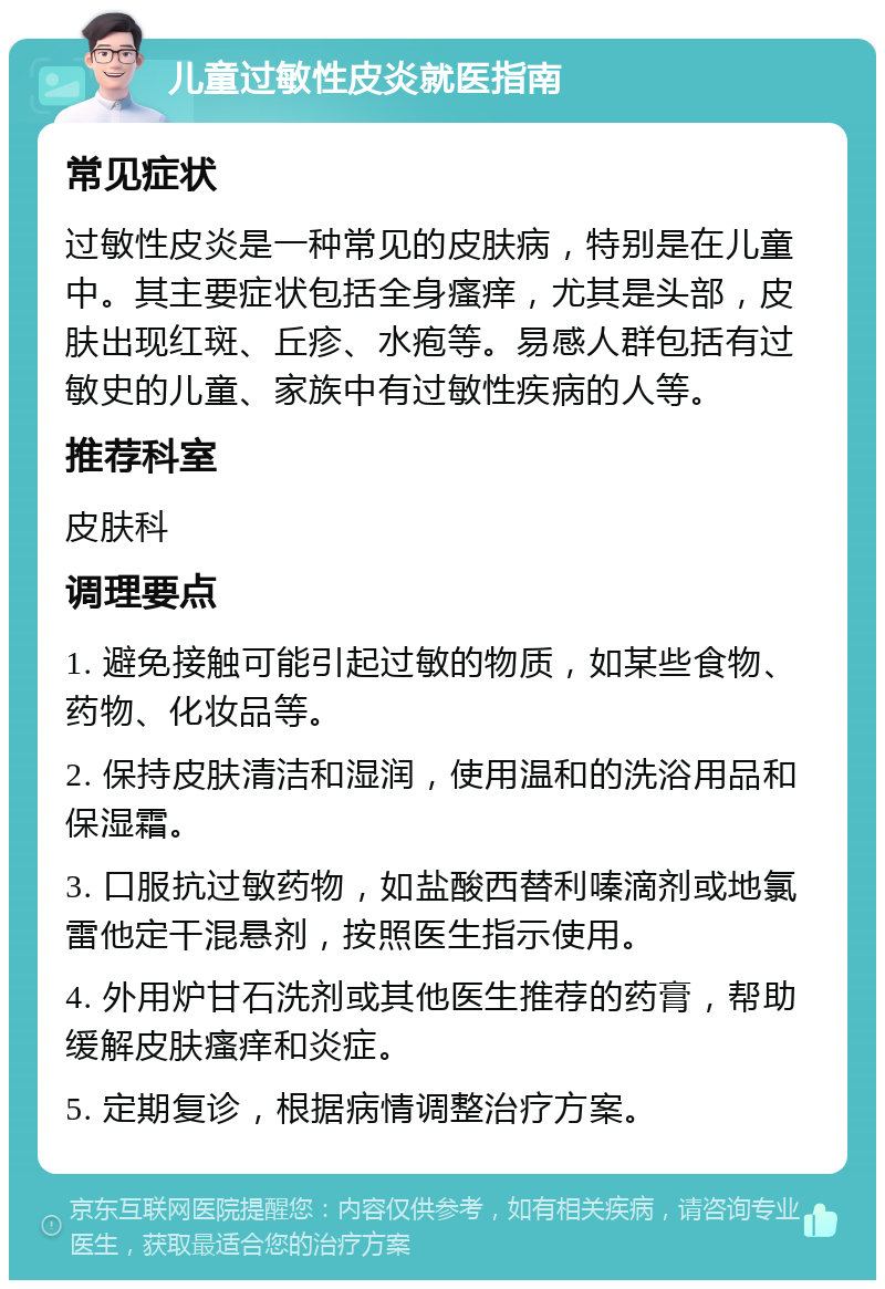 儿童过敏性皮炎就医指南 常见症状 过敏性皮炎是一种常见的皮肤病，特别是在儿童中。其主要症状包括全身瘙痒，尤其是头部，皮肤出现红斑、丘疹、水疱等。易感人群包括有过敏史的儿童、家族中有过敏性疾病的人等。 推荐科室 皮肤科 调理要点 1. 避免接触可能引起过敏的物质，如某些食物、药物、化妆品等。 2. 保持皮肤清洁和湿润，使用温和的洗浴用品和保湿霜。 3. 口服抗过敏药物，如盐酸西替利嗪滴剂或地氯雷他定干混悬剂，按照医生指示使用。 4. 外用炉甘石洗剂或其他医生推荐的药膏，帮助缓解皮肤瘙痒和炎症。 5. 定期复诊，根据病情调整治疗方案。