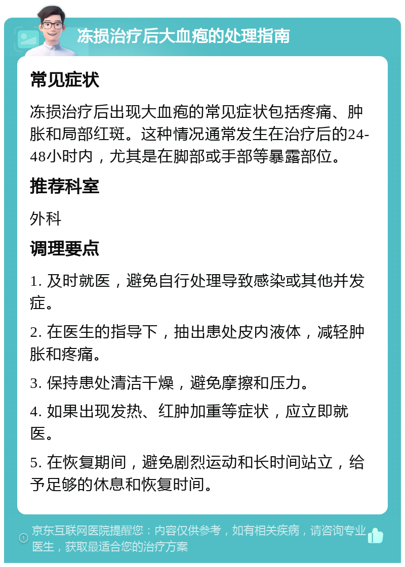 冻损治疗后大血疱的处理指南 常见症状 冻损治疗后出现大血疱的常见症状包括疼痛、肿胀和局部红斑。这种情况通常发生在治疗后的24-48小时内，尤其是在脚部或手部等暴露部位。 推荐科室 外科 调理要点 1. 及时就医，避免自行处理导致感染或其他并发症。 2. 在医生的指导下，抽出患处皮内液体，减轻肿胀和疼痛。 3. 保持患处清洁干燥，避免摩擦和压力。 4. 如果出现发热、红肿加重等症状，应立即就医。 5. 在恢复期间，避免剧烈运动和长时间站立，给予足够的休息和恢复时间。