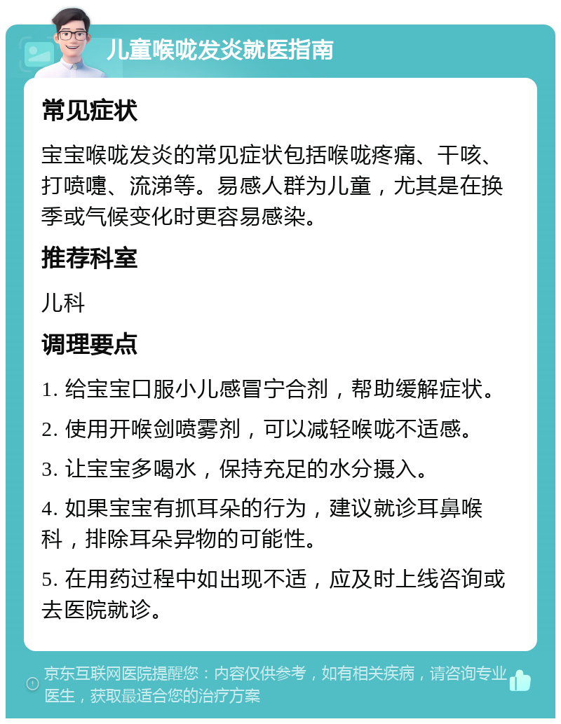 儿童喉咙发炎就医指南 常见症状 宝宝喉咙发炎的常见症状包括喉咙疼痛、干咳、打喷嚏、流涕等。易感人群为儿童，尤其是在换季或气候变化时更容易感染。 推荐科室 儿科 调理要点 1. 给宝宝口服小儿感冒宁合剂，帮助缓解症状。 2. 使用开喉剑喷雾剂，可以减轻喉咙不适感。 3. 让宝宝多喝水，保持充足的水分摄入。 4. 如果宝宝有抓耳朵的行为，建议就诊耳鼻喉科，排除耳朵异物的可能性。 5. 在用药过程中如出现不适，应及时上线咨询或去医院就诊。