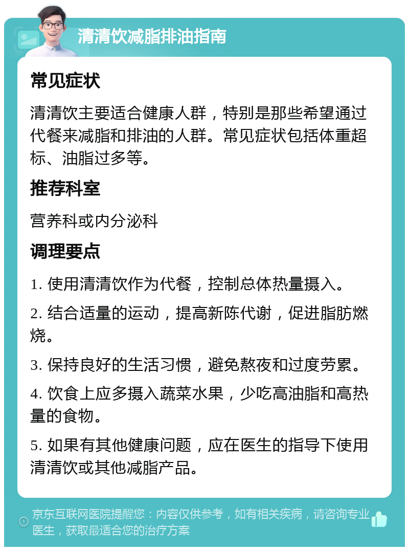 清清饮减脂排油指南 常见症状 清清饮主要适合健康人群，特别是那些希望通过代餐来减脂和排油的人群。常见症状包括体重超标、油脂过多等。 推荐科室 营养科或内分泌科 调理要点 1. 使用清清饮作为代餐，控制总体热量摄入。 2. 结合适量的运动，提高新陈代谢，促进脂肪燃烧。 3. 保持良好的生活习惯，避免熬夜和过度劳累。 4. 饮食上应多摄入蔬菜水果，少吃高油脂和高热量的食物。 5. 如果有其他健康问题，应在医生的指导下使用清清饮或其他减脂产品。