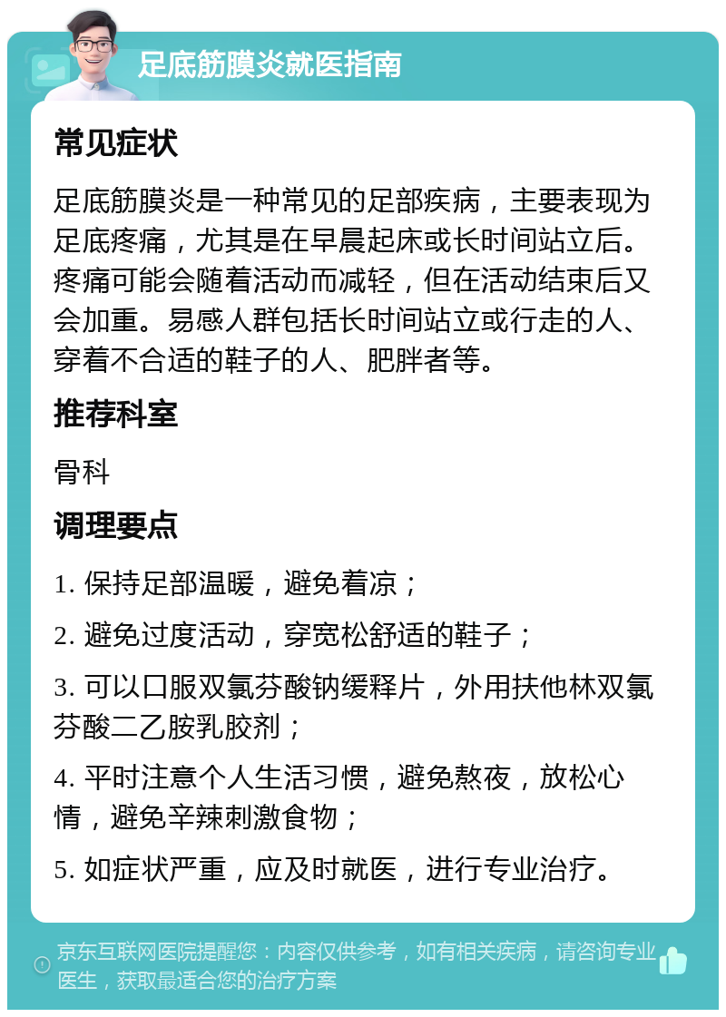 足底筋膜炎就医指南 常见症状 足底筋膜炎是一种常见的足部疾病，主要表现为足底疼痛，尤其是在早晨起床或长时间站立后。疼痛可能会随着活动而减轻，但在活动结束后又会加重。易感人群包括长时间站立或行走的人、穿着不合适的鞋子的人、肥胖者等。 推荐科室 骨科 调理要点 1. 保持足部温暖，避免着凉； 2. 避免过度活动，穿宽松舒适的鞋子； 3. 可以口服双氯芬酸钠缓释片，外用扶他林双氯芬酸二乙胺乳胶剂； 4. 平时注意个人生活习惯，避免熬夜，放松心情，避免辛辣刺激食物； 5. 如症状严重，应及时就医，进行专业治疗。