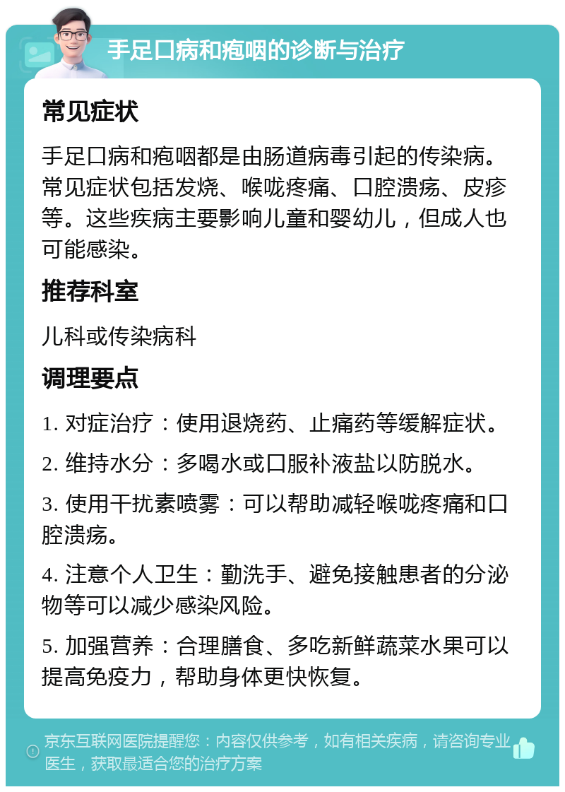 手足口病和疱咽的诊断与治疗 常见症状 手足口病和疱咽都是由肠道病毒引起的传染病。常见症状包括发烧、喉咙疼痛、口腔溃疡、皮疹等。这些疾病主要影响儿童和婴幼儿，但成人也可能感染。 推荐科室 儿科或传染病科 调理要点 1. 对症治疗：使用退烧药、止痛药等缓解症状。 2. 维持水分：多喝水或口服补液盐以防脱水。 3. 使用干扰素喷雾：可以帮助减轻喉咙疼痛和口腔溃疡。 4. 注意个人卫生：勤洗手、避免接触患者的分泌物等可以减少感染风险。 5. 加强营养：合理膳食、多吃新鲜蔬菜水果可以提高免疫力，帮助身体更快恢复。