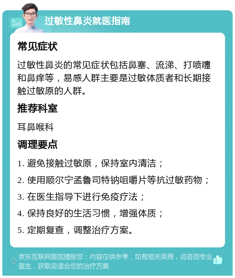 过敏性鼻炎就医指南 常见症状 过敏性鼻炎的常见症状包括鼻塞、流涕、打喷嚏和鼻痒等，易感人群主要是过敏体质者和长期接触过敏原的人群。 推荐科室 耳鼻喉科 调理要点 1. 避免接触过敏原，保持室内清洁； 2. 使用顺尔宁孟鲁司特钠咀嚼片等抗过敏药物； 3. 在医生指导下进行免疫疗法； 4. 保持良好的生活习惯，增强体质； 5. 定期复查，调整治疗方案。