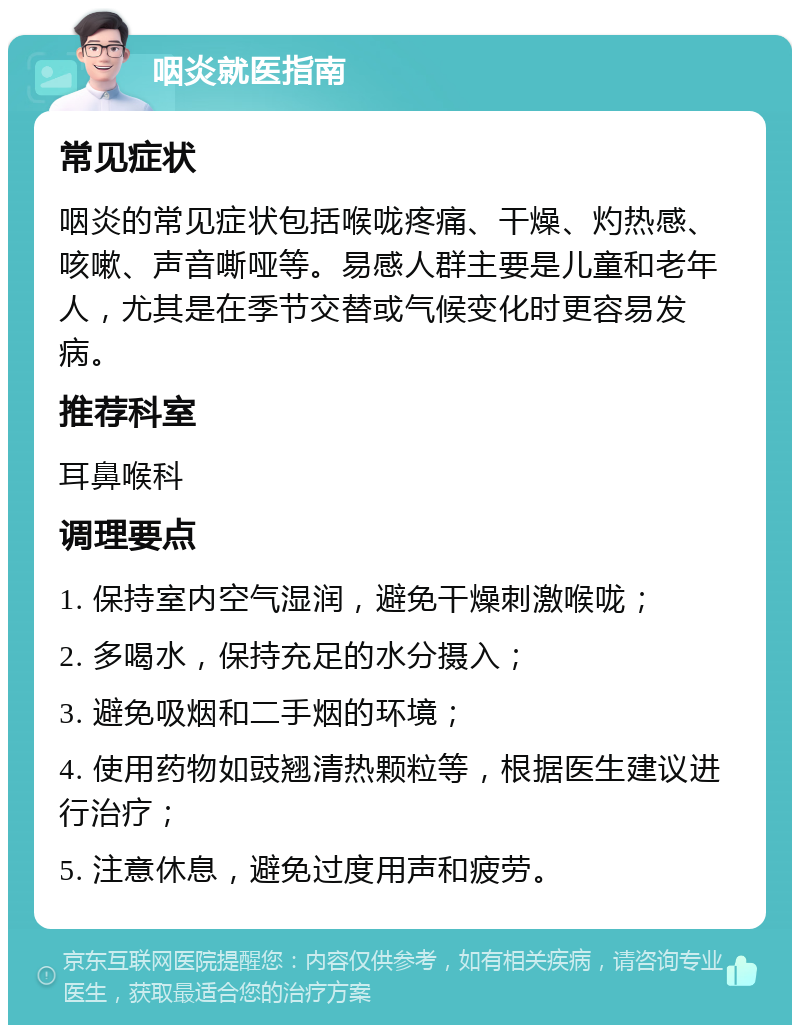 咽炎就医指南 常见症状 咽炎的常见症状包括喉咙疼痛、干燥、灼热感、咳嗽、声音嘶哑等。易感人群主要是儿童和老年人，尤其是在季节交替或气候变化时更容易发病。 推荐科室 耳鼻喉科 调理要点 1. 保持室内空气湿润，避免干燥刺激喉咙； 2. 多喝水，保持充足的水分摄入； 3. 避免吸烟和二手烟的环境； 4. 使用药物如豉翘清热颗粒等，根据医生建议进行治疗； 5. 注意休息，避免过度用声和疲劳。