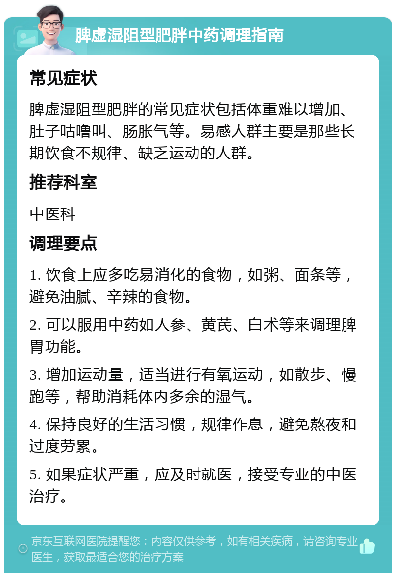 脾虚湿阻型肥胖中药调理指南 常见症状 脾虚湿阻型肥胖的常见症状包括体重难以增加、肚子咕噜叫、肠胀气等。易感人群主要是那些长期饮食不规律、缺乏运动的人群。 推荐科室 中医科 调理要点 1. 饮食上应多吃易消化的食物，如粥、面条等，避免油腻、辛辣的食物。 2. 可以服用中药如人参、黄芪、白术等来调理脾胃功能。 3. 增加运动量，适当进行有氧运动，如散步、慢跑等，帮助消耗体内多余的湿气。 4. 保持良好的生活习惯，规律作息，避免熬夜和过度劳累。 5. 如果症状严重，应及时就医，接受专业的中医治疗。