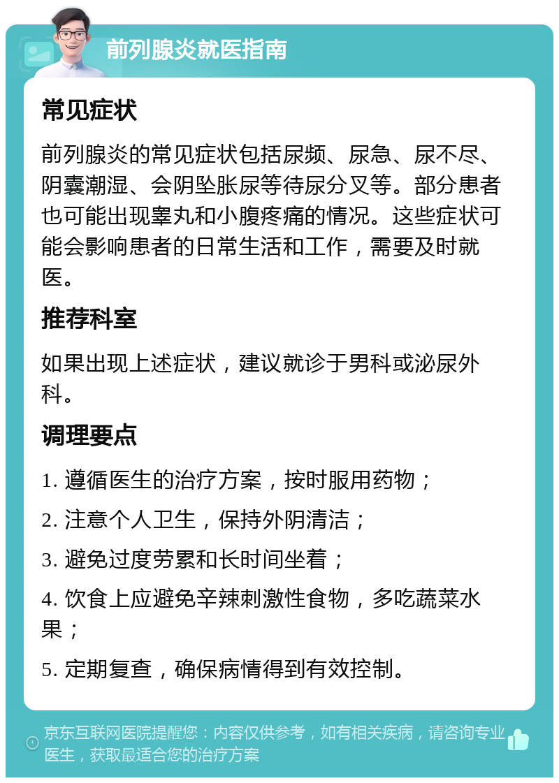 前列腺炎就医指南 常见症状 前列腺炎的常见症状包括尿频、尿急、尿不尽、阴囊潮湿、会阴坠胀尿等待尿分叉等。部分患者也可能出现睾丸和小腹疼痛的情况。这些症状可能会影响患者的日常生活和工作，需要及时就医。 推荐科室 如果出现上述症状，建议就诊于男科或泌尿外科。 调理要点 1. 遵循医生的治疗方案，按时服用药物； 2. 注意个人卫生，保持外阴清洁； 3. 避免过度劳累和长时间坐着； 4. 饮食上应避免辛辣刺激性食物，多吃蔬菜水果； 5. 定期复查，确保病情得到有效控制。