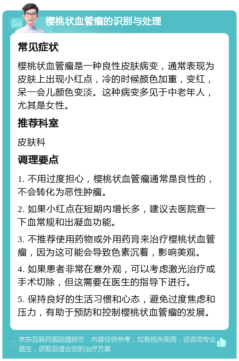 樱桃状血管瘤的识别与处理 常见症状 樱桃状血管瘤是一种良性皮肤病变，通常表现为皮肤上出现小红点，冷的时候颜色加重，变红，呆一会儿颜色变淡。这种病变多见于中老年人，尤其是女性。 推荐科室 皮肤科 调理要点 1. 不用过度担心，樱桃状血管瘤通常是良性的，不会转化为恶性肿瘤。 2. 如果小红点在短期内增长多，建议去医院查一下血常规和出凝血功能。 3. 不推荐使用药物或外用药膏来治疗樱桃状血管瘤，因为这可能会导致色素沉着，影响美观。 4. 如果患者非常在意外观，可以考虑激光治疗或手术切除，但这需要在医生的指导下进行。 5. 保持良好的生活习惯和心态，避免过度焦虑和压力，有助于预防和控制樱桃状血管瘤的发展。