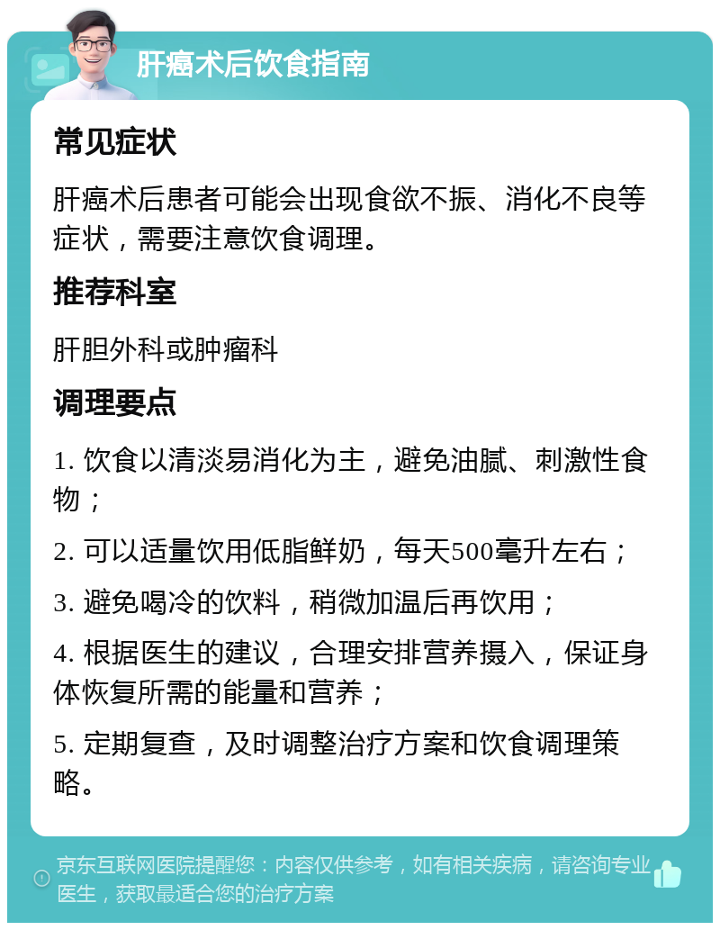 肝癌术后饮食指南 常见症状 肝癌术后患者可能会出现食欲不振、消化不良等症状，需要注意饮食调理。 推荐科室 肝胆外科或肿瘤科 调理要点 1. 饮食以清淡易消化为主，避免油腻、刺激性食物； 2. 可以适量饮用低脂鲜奶，每天500毫升左右； 3. 避免喝冷的饮料，稍微加温后再饮用； 4. 根据医生的建议，合理安排营养摄入，保证身体恢复所需的能量和营养； 5. 定期复查，及时调整治疗方案和饮食调理策略。