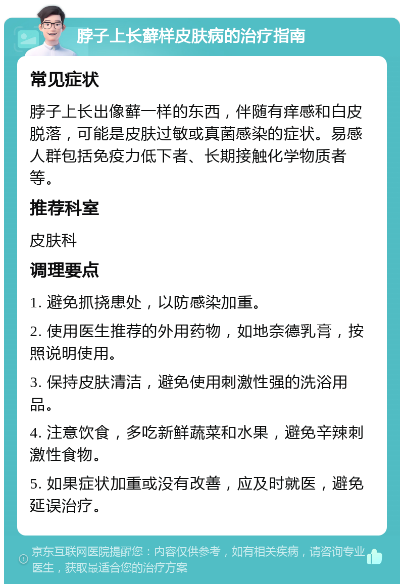 脖子上长藓样皮肤病的治疗指南 常见症状 脖子上长出像藓一样的东西，伴随有痒感和白皮脱落，可能是皮肤过敏或真菌感染的症状。易感人群包括免疫力低下者、长期接触化学物质者等。 推荐科室 皮肤科 调理要点 1. 避免抓挠患处，以防感染加重。 2. 使用医生推荐的外用药物，如地奈德乳膏，按照说明使用。 3. 保持皮肤清洁，避免使用刺激性强的洗浴用品。 4. 注意饮食，多吃新鲜蔬菜和水果，避免辛辣刺激性食物。 5. 如果症状加重或没有改善，应及时就医，避免延误治疗。