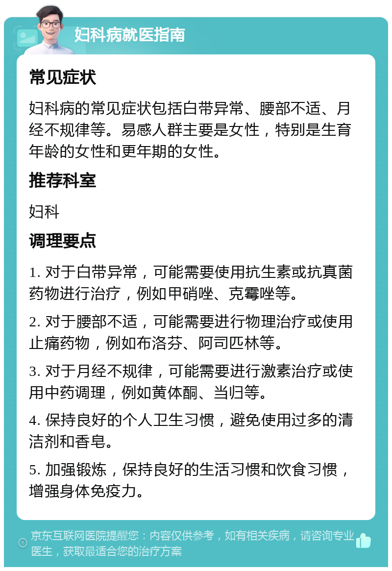 妇科病就医指南 常见症状 妇科病的常见症状包括白带异常、腰部不适、月经不规律等。易感人群主要是女性，特别是生育年龄的女性和更年期的女性。 推荐科室 妇科 调理要点 1. 对于白带异常，可能需要使用抗生素或抗真菌药物进行治疗，例如甲硝唑、克霉唑等。 2. 对于腰部不适，可能需要进行物理治疗或使用止痛药物，例如布洛芬、阿司匹林等。 3. 对于月经不规律，可能需要进行激素治疗或使用中药调理，例如黄体酮、当归等。 4. 保持良好的个人卫生习惯，避免使用过多的清洁剂和香皂。 5. 加强锻炼，保持良好的生活习惯和饮食习惯，增强身体免疫力。