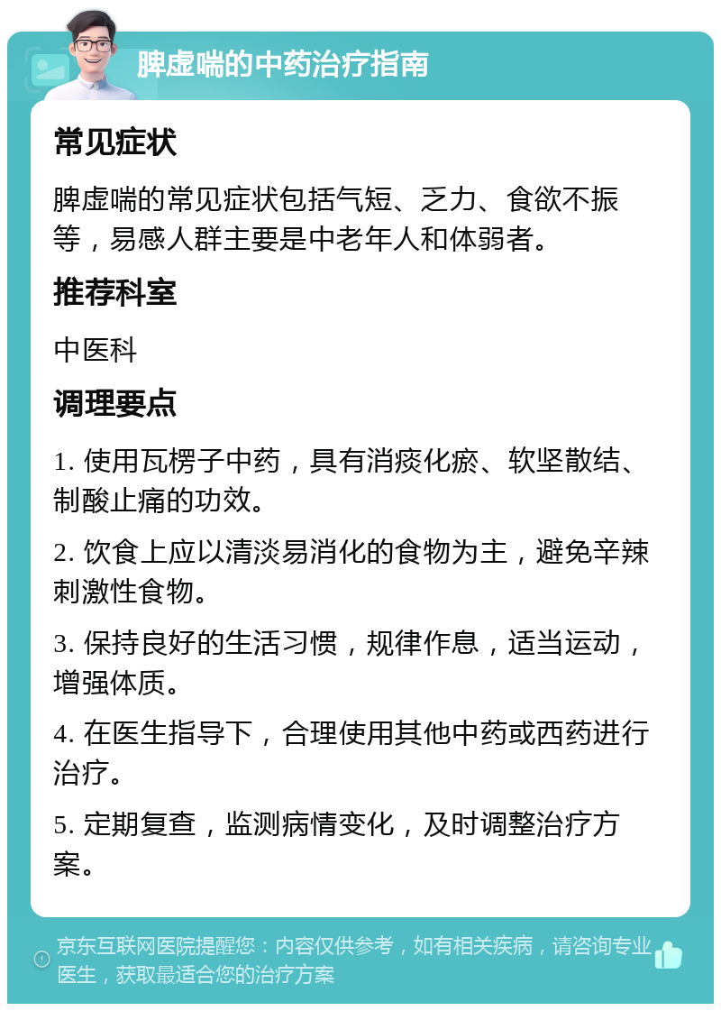 脾虚喘的中药治疗指南 常见症状 脾虚喘的常见症状包括气短、乏力、食欲不振等，易感人群主要是中老年人和体弱者。 推荐科室 中医科 调理要点 1. 使用瓦楞子中药，具有消痰化瘀、软坚散结、制酸止痛的功效。 2. 饮食上应以清淡易消化的食物为主，避免辛辣刺激性食物。 3. 保持良好的生活习惯，规律作息，适当运动，增强体质。 4. 在医生指导下，合理使用其他中药或西药进行治疗。 5. 定期复查，监测病情变化，及时调整治疗方案。