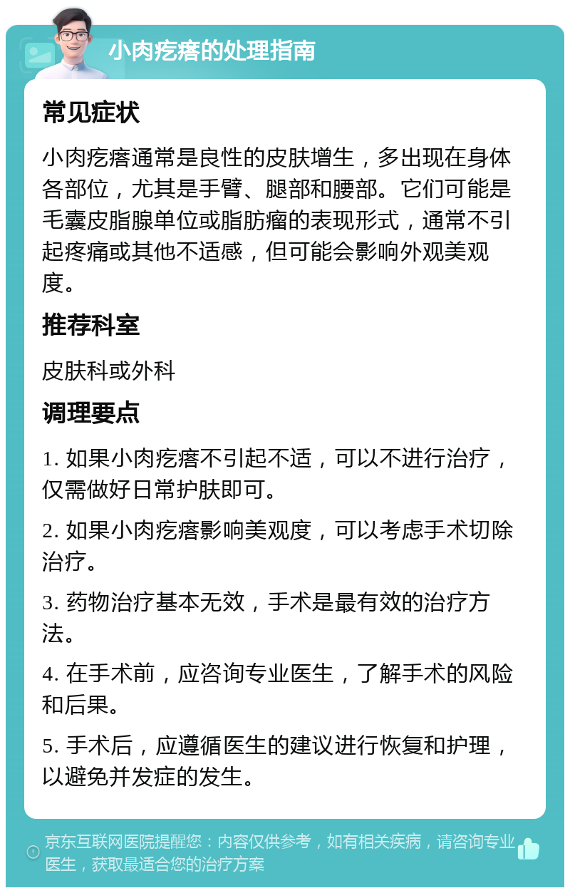 小肉疙瘩的处理指南 常见症状 小肉疙瘩通常是良性的皮肤增生，多出现在身体各部位，尤其是手臂、腿部和腰部。它们可能是毛囊皮脂腺单位或脂肪瘤的表现形式，通常不引起疼痛或其他不适感，但可能会影响外观美观度。 推荐科室 皮肤科或外科 调理要点 1. 如果小肉疙瘩不引起不适，可以不进行治疗，仅需做好日常护肤即可。 2. 如果小肉疙瘩影响美观度，可以考虑手术切除治疗。 3. 药物治疗基本无效，手术是最有效的治疗方法。 4. 在手术前，应咨询专业医生，了解手术的风险和后果。 5. 手术后，应遵循医生的建议进行恢复和护理，以避免并发症的发生。