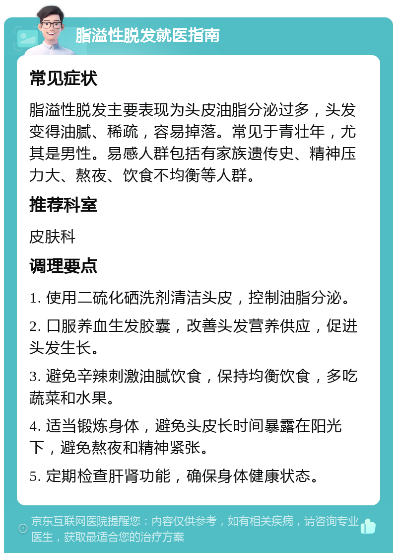 脂溢性脱发就医指南 常见症状 脂溢性脱发主要表现为头皮油脂分泌过多，头发变得油腻、稀疏，容易掉落。常见于青壮年，尤其是男性。易感人群包括有家族遗传史、精神压力大、熬夜、饮食不均衡等人群。 推荐科室 皮肤科 调理要点 1. 使用二硫化硒洗剂清洁头皮，控制油脂分泌。 2. 口服养血生发胶囊，改善头发营养供应，促进头发生长。 3. 避免辛辣刺激油腻饮食，保持均衡饮食，多吃蔬菜和水果。 4. 适当锻炼身体，避免头皮长时间暴露在阳光下，避免熬夜和精神紧张。 5. 定期检查肝肾功能，确保身体健康状态。