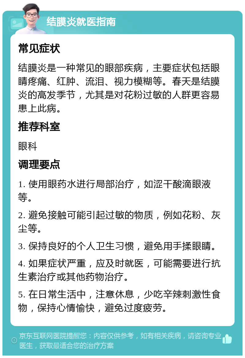 结膜炎就医指南 常见症状 结膜炎是一种常见的眼部疾病，主要症状包括眼睛疼痛、红肿、流泪、视力模糊等。春天是结膜炎的高发季节，尤其是对花粉过敏的人群更容易患上此病。 推荐科室 眼科 调理要点 1. 使用眼药水进行局部治疗，如涩干酸滴眼液等。 2. 避免接触可能引起过敏的物质，例如花粉、灰尘等。 3. 保持良好的个人卫生习惯，避免用手揉眼睛。 4. 如果症状严重，应及时就医，可能需要进行抗生素治疗或其他药物治疗。 5. 在日常生活中，注意休息，少吃辛辣刺激性食物，保持心情愉快，避免过度疲劳。