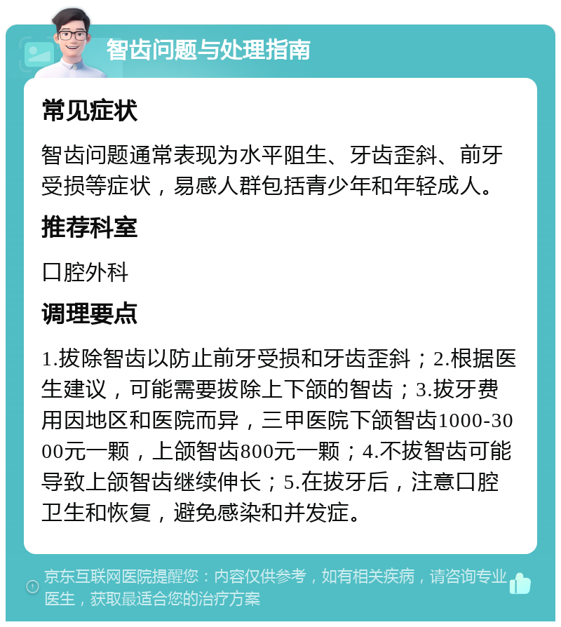 智齿问题与处理指南 常见症状 智齿问题通常表现为水平阻生、牙齿歪斜、前牙受损等症状，易感人群包括青少年和年轻成人。 推荐科室 口腔外科 调理要点 1.拔除智齿以防止前牙受损和牙齿歪斜；2.根据医生建议，可能需要拔除上下颌的智齿；3.拔牙费用因地区和医院而异，三甲医院下颌智齿1000-3000元一颗，上颌智齿800元一颗；4.不拔智齿可能导致上颌智齿继续伸长；5.在拔牙后，注意口腔卫生和恢复，避免感染和并发症。