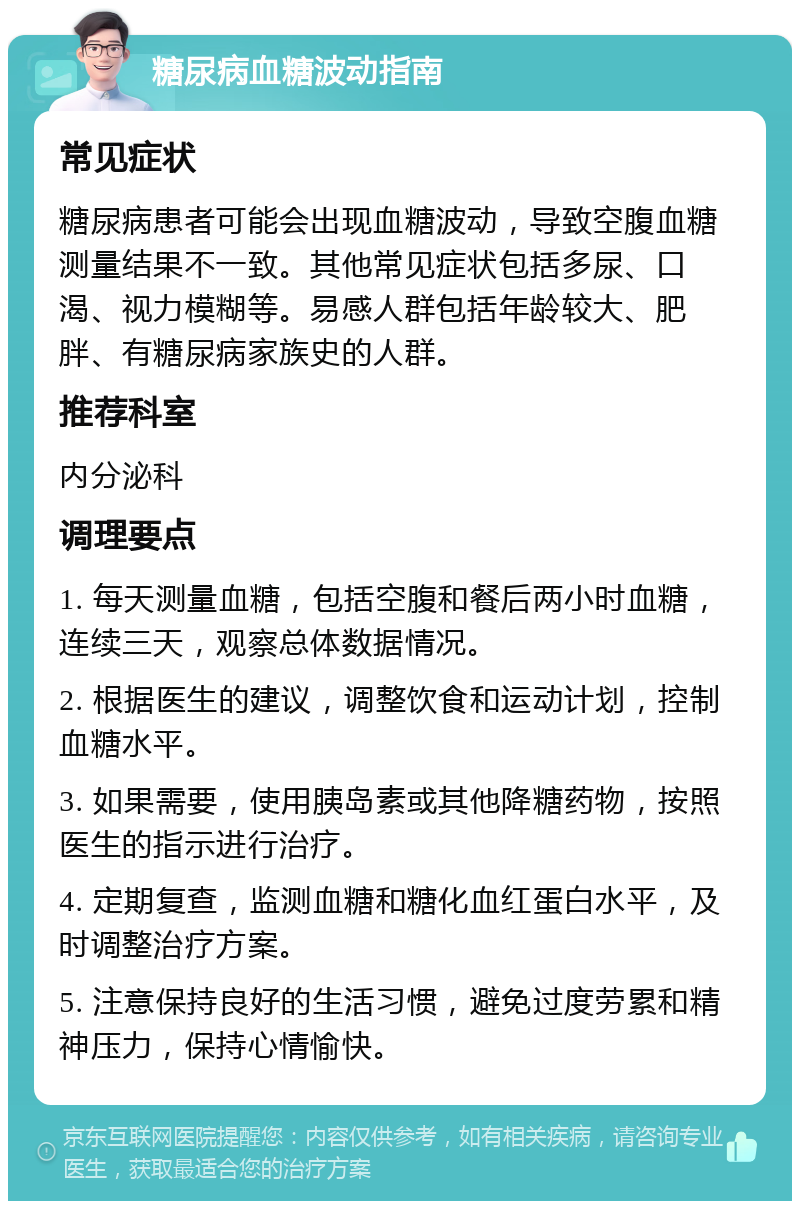 糖尿病血糖波动指南 常见症状 糖尿病患者可能会出现血糖波动，导致空腹血糖测量结果不一致。其他常见症状包括多尿、口渴、视力模糊等。易感人群包括年龄较大、肥胖、有糖尿病家族史的人群。 推荐科室 内分泌科 调理要点 1. 每天测量血糖，包括空腹和餐后两小时血糖，连续三天，观察总体数据情况。 2. 根据医生的建议，调整饮食和运动计划，控制血糖水平。 3. 如果需要，使用胰岛素或其他降糖药物，按照医生的指示进行治疗。 4. 定期复查，监测血糖和糖化血红蛋白水平，及时调整治疗方案。 5. 注意保持良好的生活习惯，避免过度劳累和精神压力，保持心情愉快。