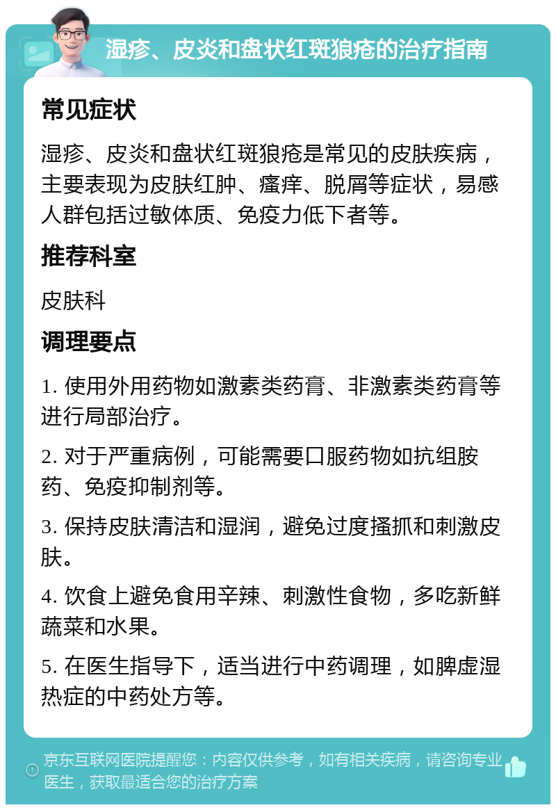 湿疹、皮炎和盘状红斑狼疮的治疗指南 常见症状 湿疹、皮炎和盘状红斑狼疮是常见的皮肤疾病，主要表现为皮肤红肿、瘙痒、脱屑等症状，易感人群包括过敏体质、免疫力低下者等。 推荐科室 皮肤科 调理要点 1. 使用外用药物如激素类药膏、非激素类药膏等进行局部治疗。 2. 对于严重病例，可能需要口服药物如抗组胺药、免疫抑制剂等。 3. 保持皮肤清洁和湿润，避免过度搔抓和刺激皮肤。 4. 饮食上避免食用辛辣、刺激性食物，多吃新鲜蔬菜和水果。 5. 在医生指导下，适当进行中药调理，如脾虚湿热症的中药处方等。