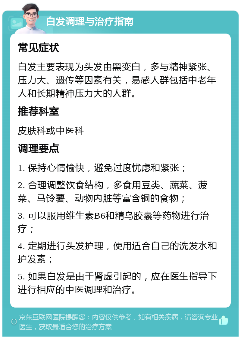 白发调理与治疗指南 常见症状 白发主要表现为头发由黑变白，多与精神紧张、压力大、遗传等因素有关，易感人群包括中老年人和长期精神压力大的人群。 推荐科室 皮肤科或中医科 调理要点 1. 保持心情愉快，避免过度忧虑和紧张； 2. 合理调整饮食结构，多食用豆类、蔬菜、菠菜、马铃薯、动物内脏等富含铜的食物； 3. 可以服用维生素B6和精乌胶囊等药物进行治疗； 4. 定期进行头发护理，使用适合自己的洗发水和护发素； 5. 如果白发是由于肾虚引起的，应在医生指导下进行相应的中医调理和治疗。