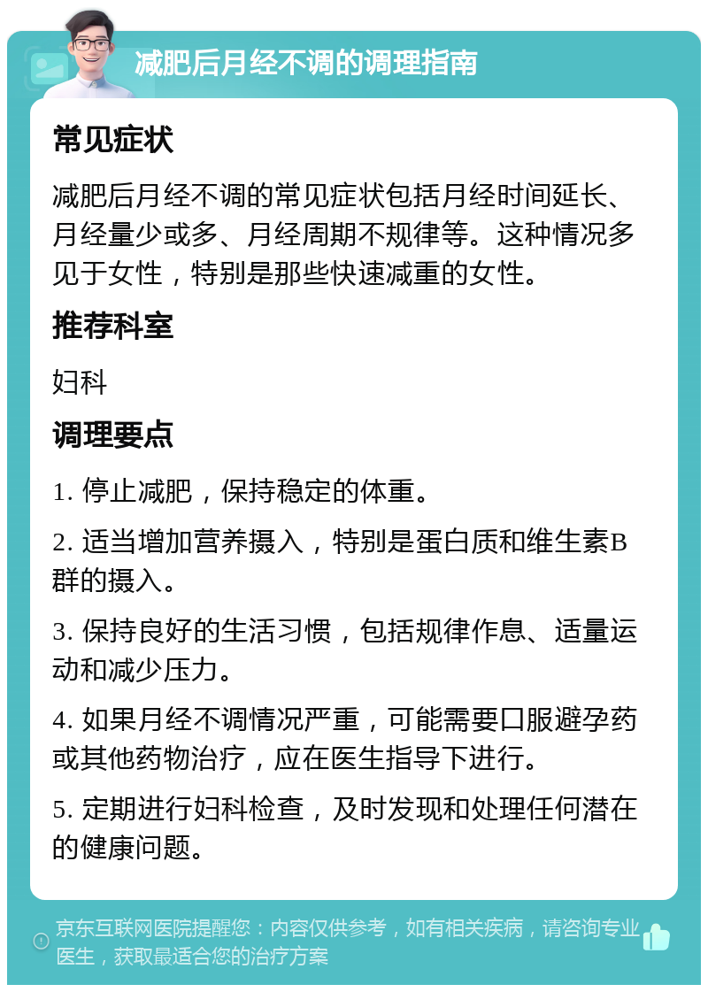 减肥后月经不调的调理指南 常见症状 减肥后月经不调的常见症状包括月经时间延长、月经量少或多、月经周期不规律等。这种情况多见于女性，特别是那些快速减重的女性。 推荐科室 妇科 调理要点 1. 停止减肥，保持稳定的体重。 2. 适当增加营养摄入，特别是蛋白质和维生素B群的摄入。 3. 保持良好的生活习惯，包括规律作息、适量运动和减少压力。 4. 如果月经不调情况严重，可能需要口服避孕药或其他药物治疗，应在医生指导下进行。 5. 定期进行妇科检查，及时发现和处理任何潜在的健康问题。