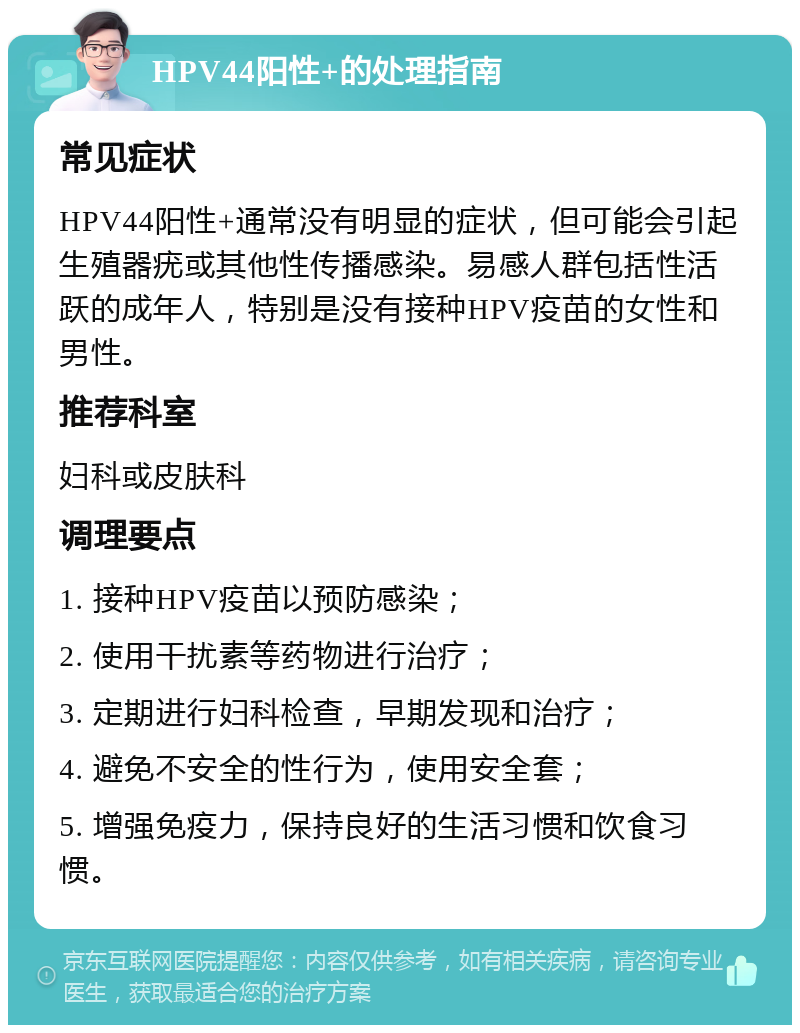 HPV44阳性+的处理指南 常见症状 HPV44阳性+通常没有明显的症状，但可能会引起生殖器疣或其他性传播感染。易感人群包括性活跃的成年人，特别是没有接种HPV疫苗的女性和男性。 推荐科室 妇科或皮肤科 调理要点 1. 接种HPV疫苗以预防感染； 2. 使用干扰素等药物进行治疗； 3. 定期进行妇科检查，早期发现和治疗； 4. 避免不安全的性行为，使用安全套； 5. 增强免疫力，保持良好的生活习惯和饮食习惯。