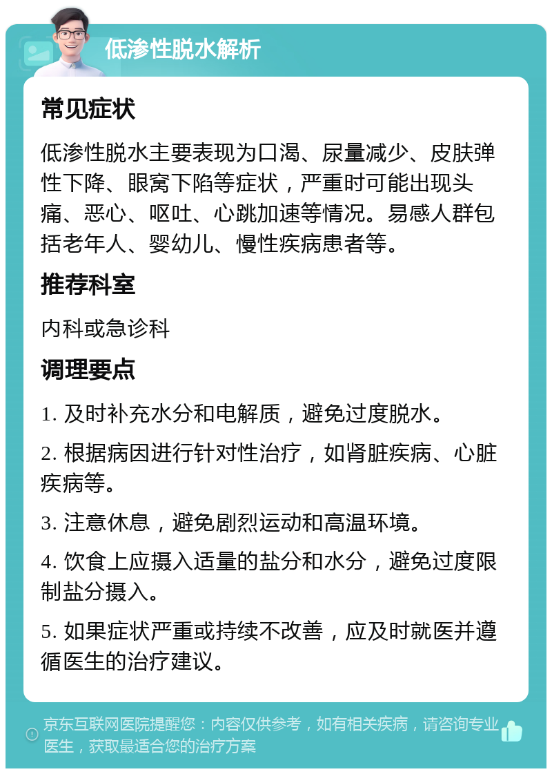 低渗性脱水解析 常见症状 低渗性脱水主要表现为口渴、尿量减少、皮肤弹性下降、眼窝下陷等症状，严重时可能出现头痛、恶心、呕吐、心跳加速等情况。易感人群包括老年人、婴幼儿、慢性疾病患者等。 推荐科室 内科或急诊科 调理要点 1. 及时补充水分和电解质，避免过度脱水。 2. 根据病因进行针对性治疗，如肾脏疾病、心脏疾病等。 3. 注意休息，避免剧烈运动和高温环境。 4. 饮食上应摄入适量的盐分和水分，避免过度限制盐分摄入。 5. 如果症状严重或持续不改善，应及时就医并遵循医生的治疗建议。