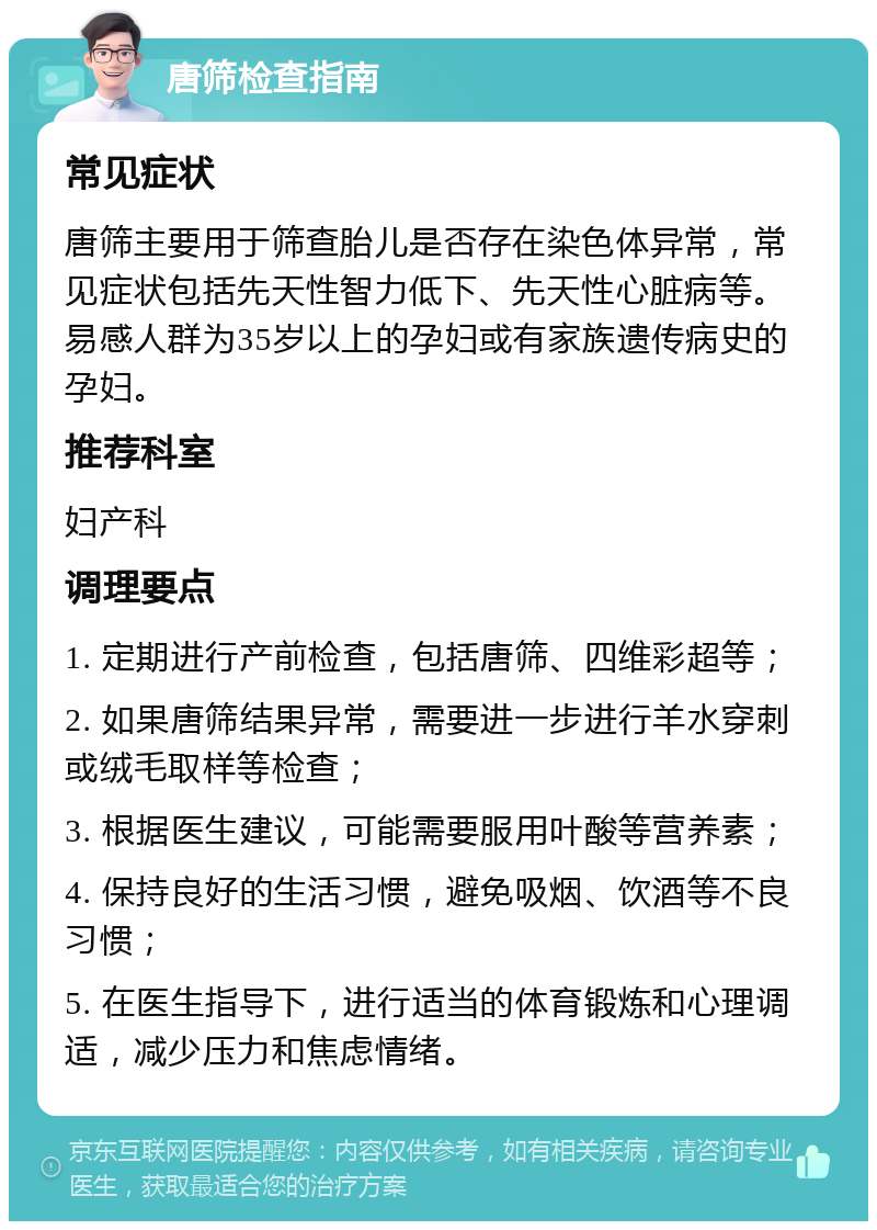 唐筛检查指南 常见症状 唐筛主要用于筛查胎儿是否存在染色体异常，常见症状包括先天性智力低下、先天性心脏病等。易感人群为35岁以上的孕妇或有家族遗传病史的孕妇。 推荐科室 妇产科 调理要点 1. 定期进行产前检查，包括唐筛、四维彩超等； 2. 如果唐筛结果异常，需要进一步进行羊水穿刺或绒毛取样等检查； 3. 根据医生建议，可能需要服用叶酸等营养素； 4. 保持良好的生活习惯，避免吸烟、饮酒等不良习惯； 5. 在医生指导下，进行适当的体育锻炼和心理调适，减少压力和焦虑情绪。