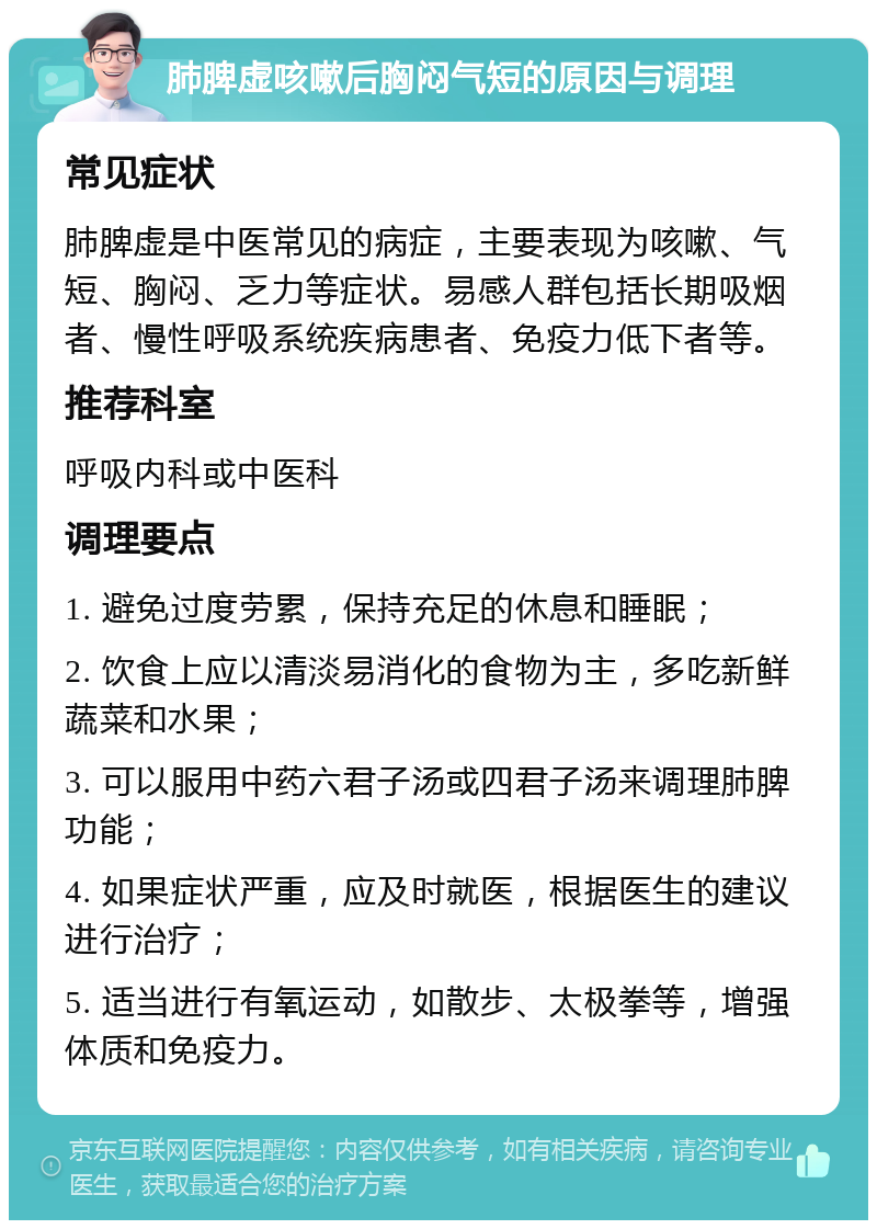 肺脾虚咳嗽后胸闷气短的原因与调理 常见症状 肺脾虚是中医常见的病症，主要表现为咳嗽、气短、胸闷、乏力等症状。易感人群包括长期吸烟者、慢性呼吸系统疾病患者、免疫力低下者等。 推荐科室 呼吸内科或中医科 调理要点 1. 避免过度劳累，保持充足的休息和睡眠； 2. 饮食上应以清淡易消化的食物为主，多吃新鲜蔬菜和水果； 3. 可以服用中药六君子汤或四君子汤来调理肺脾功能； 4. 如果症状严重，应及时就医，根据医生的建议进行治疗； 5. 适当进行有氧运动，如散步、太极拳等，增强体质和免疫力。