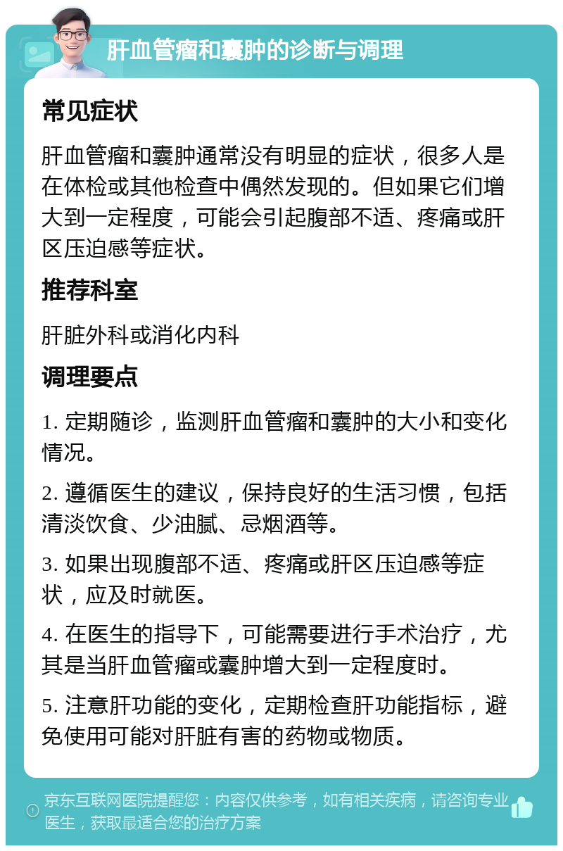 肝血管瘤和囊肿的诊断与调理 常见症状 肝血管瘤和囊肿通常没有明显的症状，很多人是在体检或其他检查中偶然发现的。但如果它们增大到一定程度，可能会引起腹部不适、疼痛或肝区压迫感等症状。 推荐科室 肝脏外科或消化内科 调理要点 1. 定期随诊，监测肝血管瘤和囊肿的大小和变化情况。 2. 遵循医生的建议，保持良好的生活习惯，包括清淡饮食、少油腻、忌烟酒等。 3. 如果出现腹部不适、疼痛或肝区压迫感等症状，应及时就医。 4. 在医生的指导下，可能需要进行手术治疗，尤其是当肝血管瘤或囊肿增大到一定程度时。 5. 注意肝功能的变化，定期检查肝功能指标，避免使用可能对肝脏有害的药物或物质。