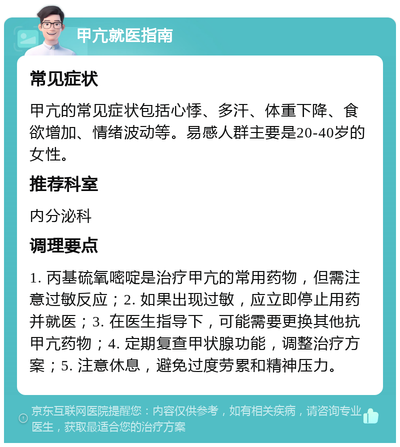 甲亢就医指南 常见症状 甲亢的常见症状包括心悸、多汗、体重下降、食欲增加、情绪波动等。易感人群主要是20-40岁的女性。 推荐科室 内分泌科 调理要点 1. 丙基硫氧嘧啶是治疗甲亢的常用药物，但需注意过敏反应；2. 如果出现过敏，应立即停止用药并就医；3. 在医生指导下，可能需要更换其他抗甲亢药物；4. 定期复查甲状腺功能，调整治疗方案；5. 注意休息，避免过度劳累和精神压力。